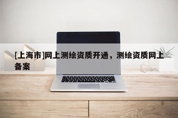 [上海市]网上测绘资质开通，测绘资质网上备案