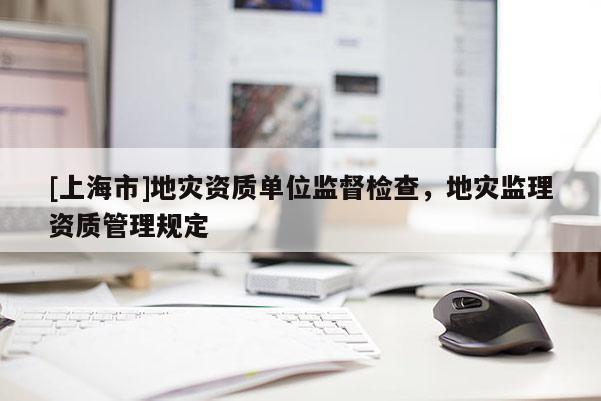 [上海市]地灾资质单位监督检查，地灾监理资质管理规定