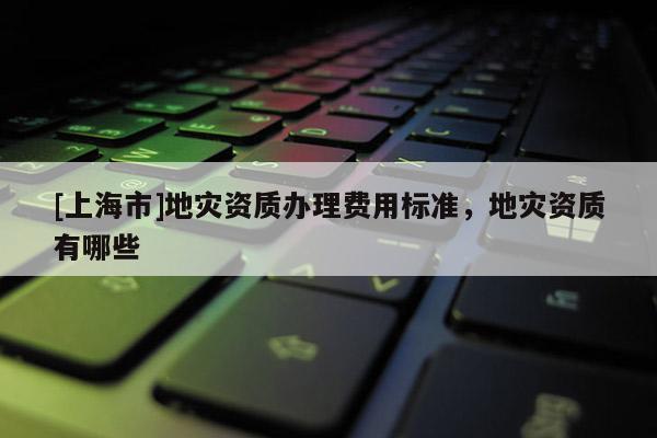[上海市]地灾资质办理费用标准，地灾资质有哪些