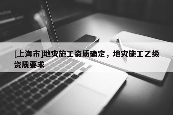 [上海市]地灾施工资质确定，地灾施工乙级资质要求