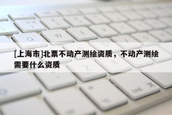 [上海市]北票不动产测绘资质，不动产测绘需要什么资质