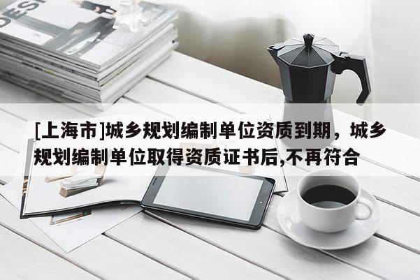 [上海市]城乡规划编制单位资质到期，城乡规划编制单位取得资质证书后,不再符合