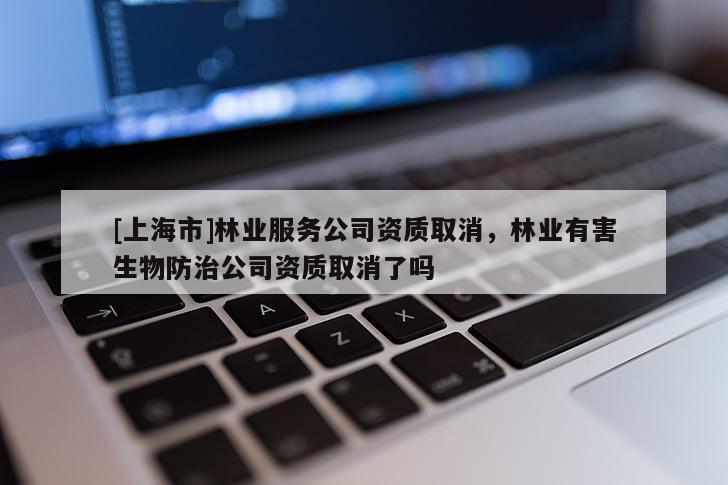 [上海市]林业服务公司资质取消，林业有害生物防治公司资质取消了吗