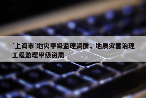 [上海市]地灾甲级监理资质，地质灾害治理工程监理甲级资质