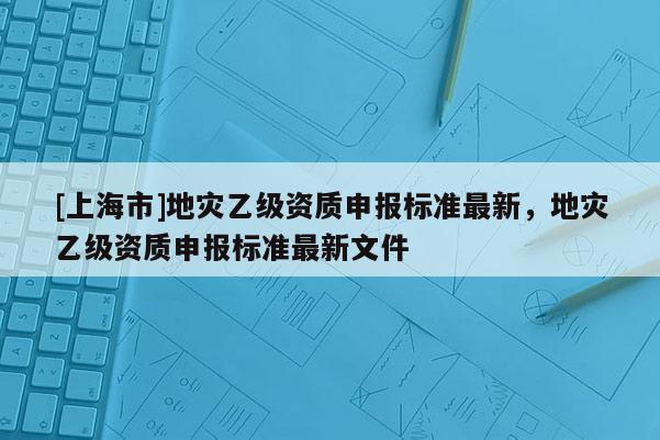 [上海市]地灾乙级资质申报标准最新，地灾乙级资质申报标准最新文件