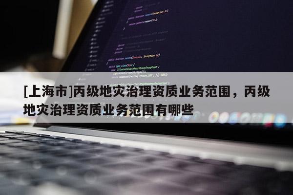 [上海市]丙级地灾治理资质业务范围，丙级地灾治理资质业务范围有哪些