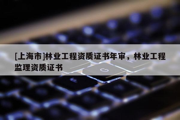 [上海市]林业工程资质证书年审，林业工程监理资质证书