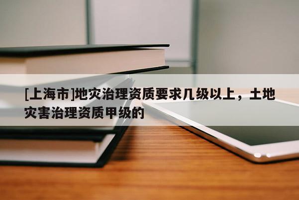 [上海市]地灾治理资质要求几级以上，土地灾害治理资质甲级的