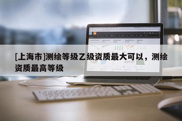 [上海市]测绘等级乙级资质最大可以，测绘资质最高等级