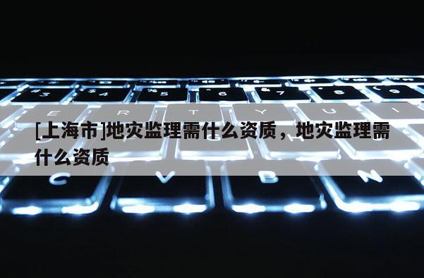 [上海市]地灾监理需什么资质，地灾监理需什么资质