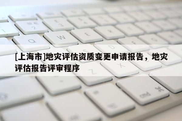 [上海市]地灾评估资质变更申请报告，地灾评估报告评审程序