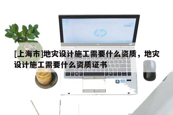 [上海市]地灾设计施工需要什么资质，地灾设计施工需要什么资质证书