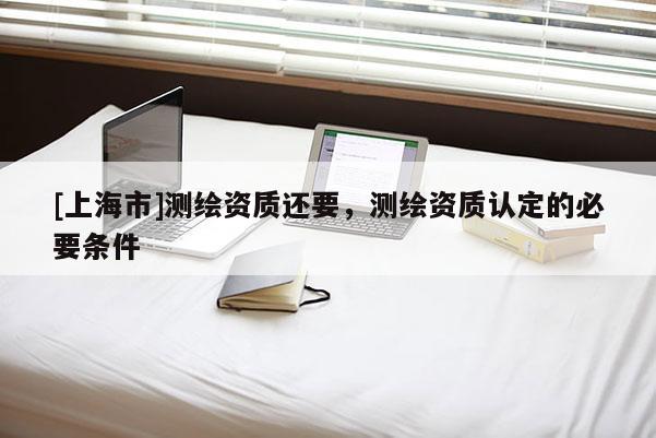 [上海市]测绘资质还要，测绘资质认定的必要条件
