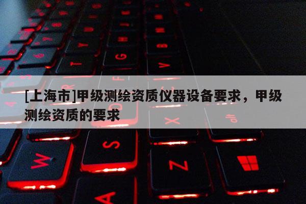 [上海市]甲级测绘资质仪器设备要求，甲级测绘资质的要求