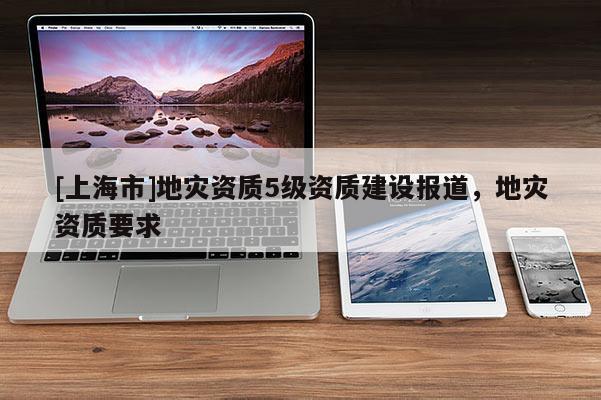 [上海市]地灾资质5级资质建设报道，地灾资质要求