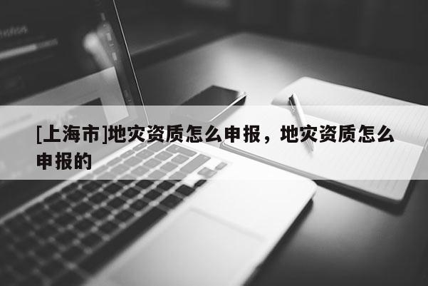 [上海市]地灾资质怎么申报，地灾资质怎么申报的
