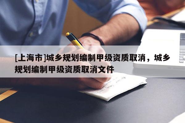 [上海市]城乡规划编制甲级资质取消，城乡规划编制甲级资质取消文件