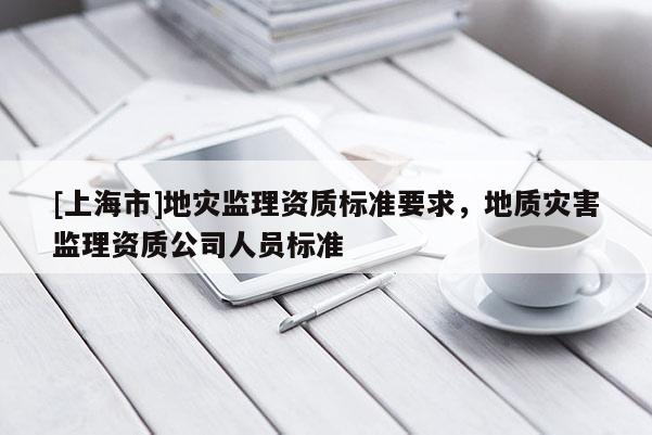 [上海市]地灾监理资质标准要求，地质灾害监理资质公司人员标准