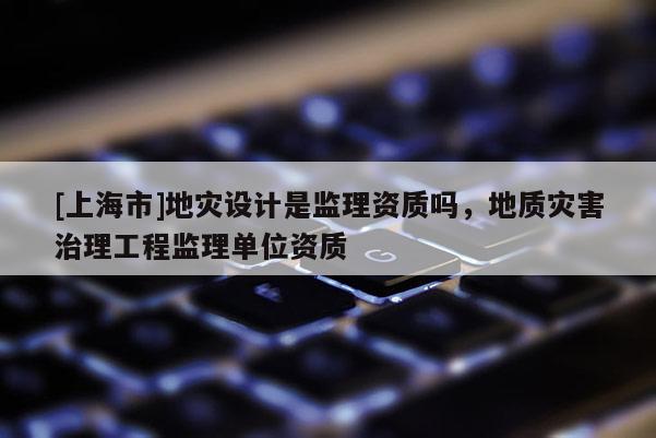 [上海市]地灾设计是监理资质吗，地质灾害治理工程监理单位资质