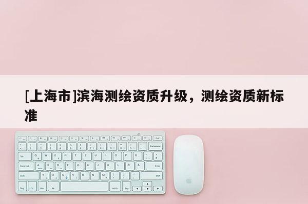[上海市]滨海测绘资质升级，测绘资质新标准