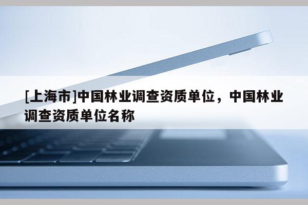 [上海市]中国林业调查资质单位，中国林业调查资质单位名称