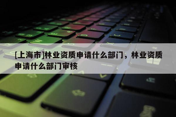 [上海市]林业资质申请什么部门，林业资质申请什么部门审核