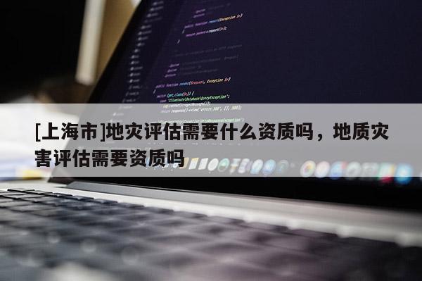 [上海市]地灾评估需要什么资质吗，地质灾害评估需要资质吗