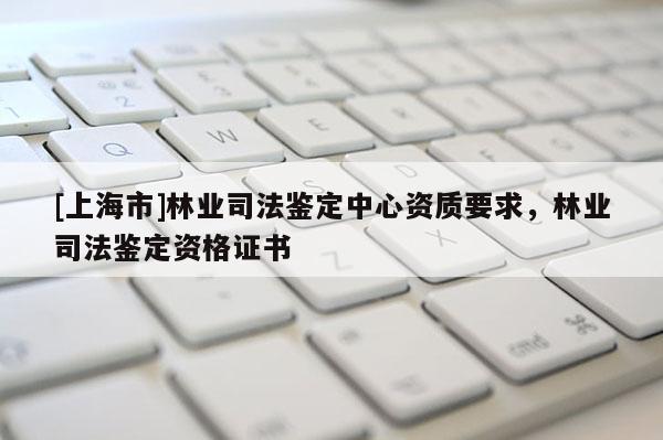 [上海市]林业司法鉴定中心资质要求，林业司法鉴定资格证书