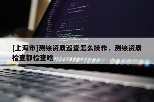 [上海市]测绘资质巡查怎么操作，测绘资质检查都检查啥