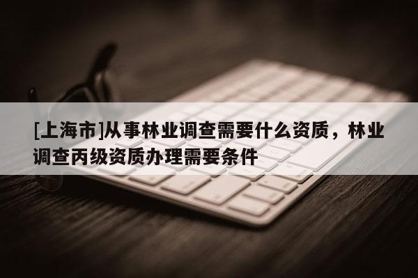 [上海市]从事林业调查需要什么资质，林业调查丙级资质办理需要条件