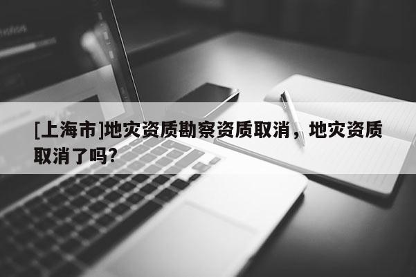 [上海市]地灾资质勘察资质取消，地灾资质取消了吗?