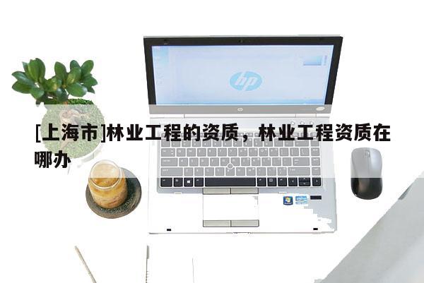 [上海市]林业工程的资质，林业工程资质在哪办