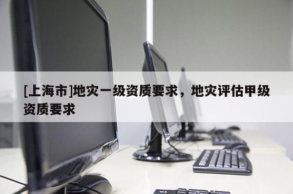 [上海市]地灾一级资质要求，地灾评估甲级资质要求