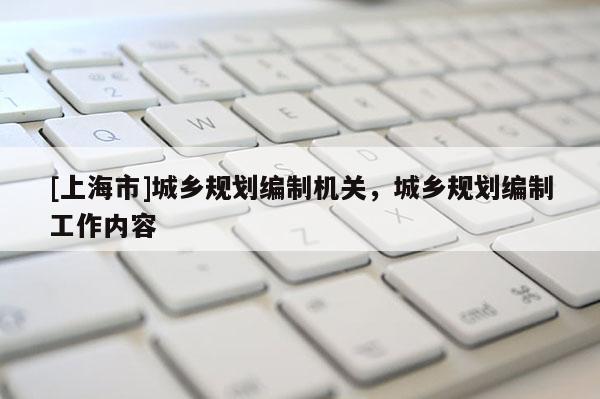 [上海市]城乡规划编制机关，城乡规划编制工作内容