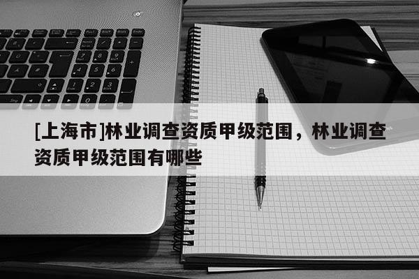 [上海市]林业调查资质甲级范围，林业调查资质甲级范围有哪些