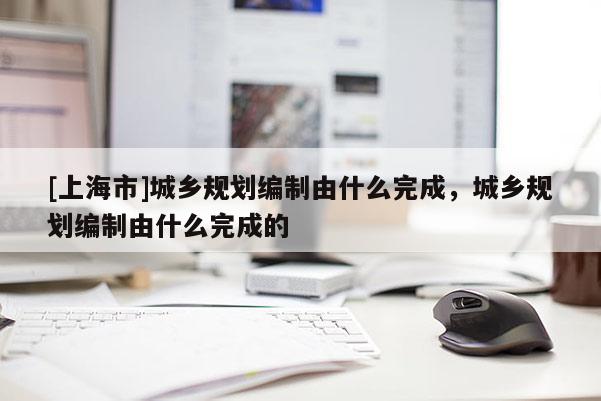 [上海市]城乡规划编制由什么完成，城乡规划编制由什么完成的