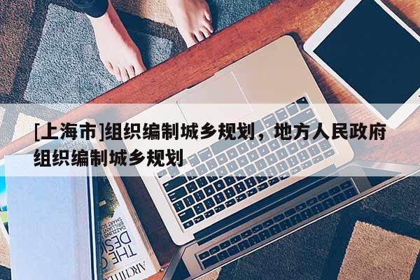 [上海市]组织编制城乡规划，地方人民政府组织编制城乡规划