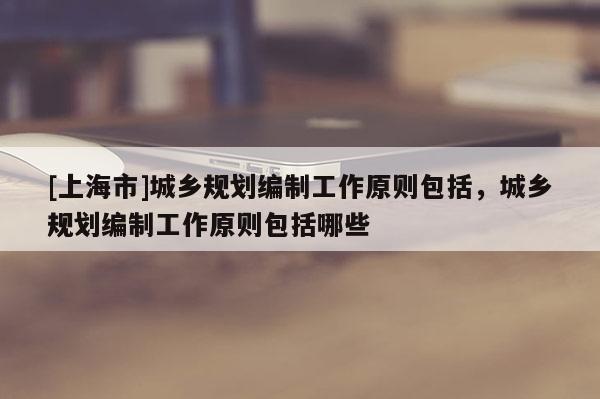 [上海市]城乡规划编制工作原则包括，城乡规划编制工作原则包括哪些