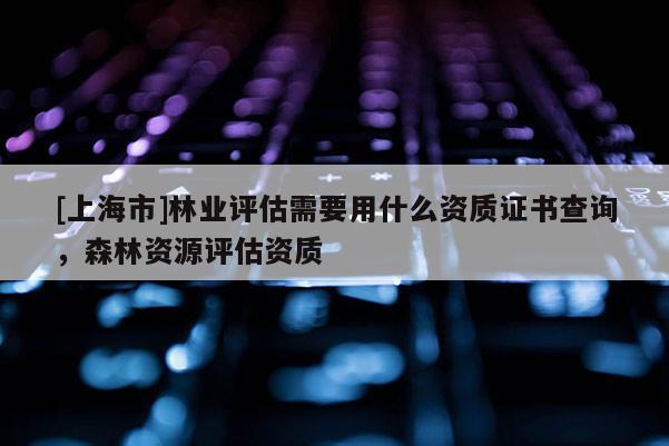 [上海市]林业评估需要用什么资质证书查询，森林资源评估资质