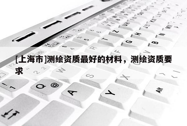 [上海市]测绘资质最好的材料，测绘资质要求