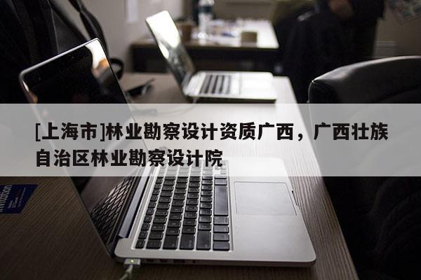 [上海市]林业勘察设计资质广西，广西壮族自治区林业勘察设计院