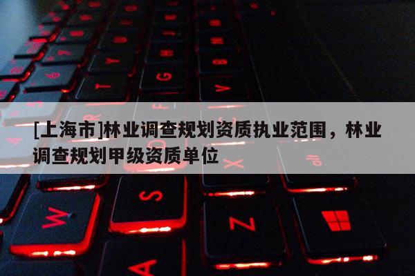 [上海市]林业调查规划资质执业范围，林业调查规划甲级资质单位