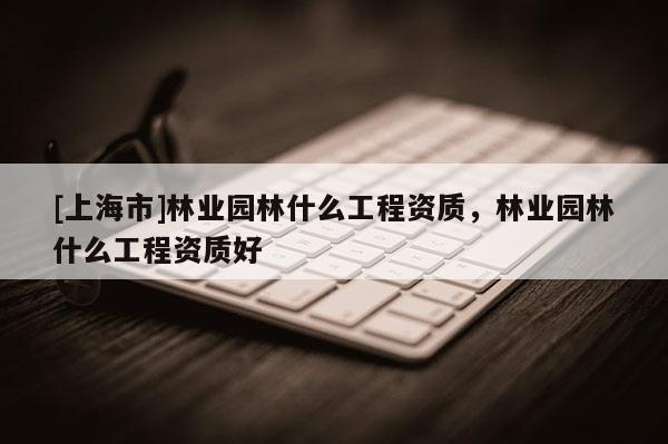 [上海市]林业园林什么工程资质，林业园林什么工程资质好