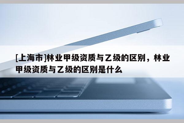 [上海市]林业甲级资质与乙级的区别，林业甲级资质与乙级的区别是什么