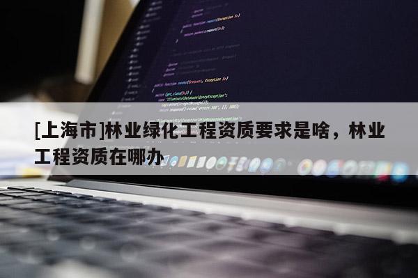 [上海市]林业绿化工程资质要求是啥，林业工程资质在哪办