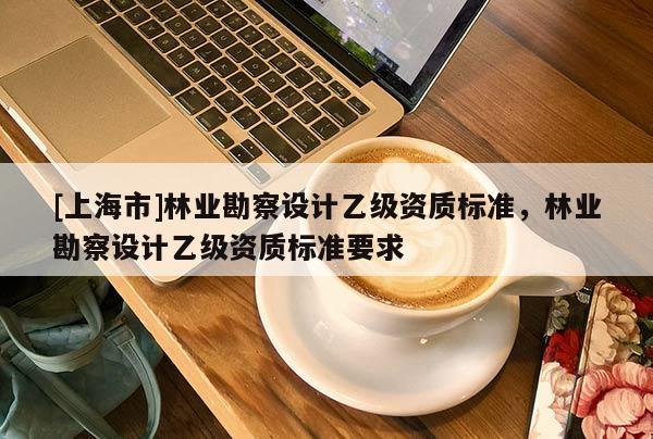 [上海市]林业勘察设计乙级资质标准，林业勘察设计乙级资质标准要求