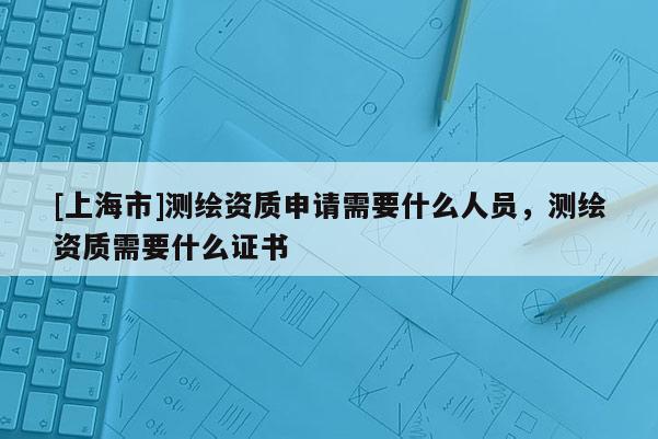 [上海市]测绘资质申请需要什么人员，测绘资质需要什么证书