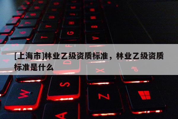 [上海市]林业乙级资质标准，林业乙级资质标准是什么