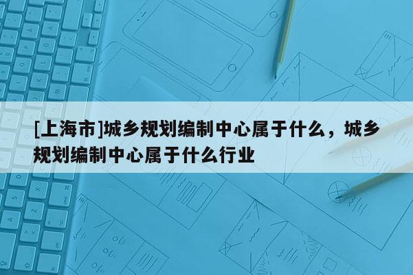 [上海市]城乡规划编制中心属于什么，城乡规划编制中心属于什么行业