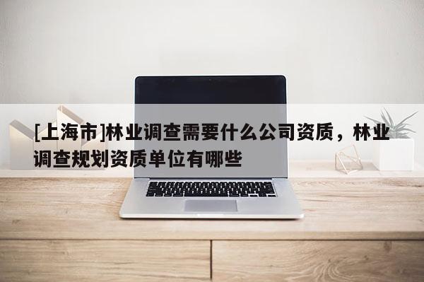 [上海市]林业调查需要什么公司资质，林业调查规划资质单位有哪些